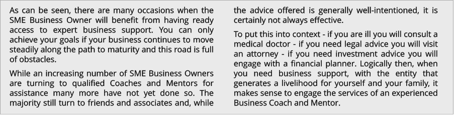 As can be seen, there are many occasions when the SME Business Owner will benefit from having ready access to expert business support. You can only achieve your goals if your business continues to move steadily along the path to maturity and this road is full of obstacles. While an increasing number of SME Business Owners are turning to qualified Coaches and Mentors for assistance many more have not yet done so. The majority still turn to friends and associates and, while the advice offered is generally well-intentioned, it is certainly not always effective. To put this into context - if you are ill you will consult a medical doctor - if you need legal advice you will visit an attorney - if you need investment advice you will engage with a financial planner. Logically then, when you need business support, with the entity that generates a livelihood for yourself and your family, it makes sense to engage the services of an experienced Business Coach and Mentor.