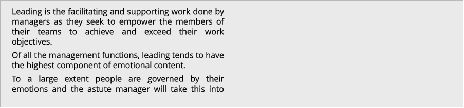 Leading is the facilitating and supporting work done by managers as they seek to empower the members of their teams to achieve and exceed their work objectives.  Of all the management functions, leading tends to have the highest component of emotional content.  To a large extent people are governed by their emotions and the astute manager will take this into