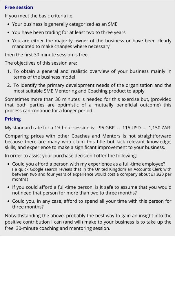 Free session If you meet the basic criteria i.e. •	Your business is generally categorized as an SME •	You have been trading for at least two to three years •	You are either the majority owner of the business or have been clearly mandated to make changes where necessary then the first 30 minute session is free. The objectives of this session are: 	1.	To obtain a general and realistic overview of your business mainly in terms of the business model 	2.	To identify the primary development needs of the organisation and the most suitable SME Mentoring and Coaching product to apply Sometimes more than 30 minutes is needed for this exercise but, (provided that both parties are optimistic of a mutually beneficial outcome) this process can continue for a longer period. Pricing My standard rate for a 1½ hour session is:   95 GBP  --  115 USD  --  1,150 ZAR Comparing prices with other Coaches and Mentors is not straightforward because there are many who claim this title but lack relevant knowledge, skills, and experience to make a significant improvement to your business. In order to assist your purchase decision I offer the following: •	Could you afford a person with my experience as a full-time employee?( a quick Google search reveals that in the United Kingdom an Accounts Clerk with between two and four years of experience would cost a company about £1,920 per month! ) •	If you could afford a full-time person, is it safe to assume that you would not need that person for more than two to three months? •	Could you, in any case, afford to spend all your time with this person for three months? Notwithstanding the above, probably the best way to gain an insight into the positive contribution I can (and will) make to your business is to take up the free  30-minute coaching and mentoring session.