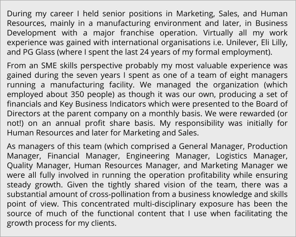 During my career I held senior positions in Marketing, Sales, and Human Resources, mainly in a manufacturing environment and later, in Business Development with a major franchise operation. Virtually all my work experience was gained with international organisations i.e. Unilever, Eli Lilly, and PG Glass (where I spent the last 24 years of my formal employment). From an SME skills perspective probably my most valuable experience was gained during the seven years I spent as one of a team of eight managers running a manufacturing facility. We managed the organization (which employed about 350 people) as though it was our own, producing a set of financials and Key Business Indicators which were presented to the Board of Directors at the parent company on a monthly basis. We were rewarded (or not!) on an annual profit share basis. My responsibility was initially for Human Resources and later for Marketing and Sales. As managers of this team (which comprised a General Manager, Production Manager, Financial Manager, Engineering Manager, Logistics Manager, Quality Manager, Human Resources Manager, and Marketing Manager we were all fully involved in running the operation profitability while ensuring steady growth. Given the tightly shared vision of the team, there was a substantial amount of cross-pollination from a business knowledge and skills point of view. This concentrated multi-disciplinary exposure has been the source of much of the functional content that I use when facilitating the growth process for my clients.