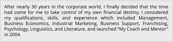 After nearly 30 years in the corporate world, I finally decided that the time had come for me to take control of my own financial destiny. I considered my qualifications, skills, and experience which included Management, Business Economics, Industrial Marketing, Business Support, Franchising, Psychology, Linguistics, and Literature, and launched “My Coach and Mentor” in 2004.