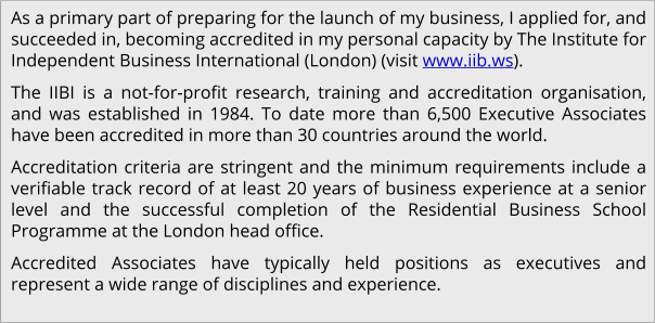As a primary part of preparing for the launch of my business, I applied for, and succeeded in, becoming accredited in my personal capacity by The Institute for Independent Business International (London) (visit www.iib.ws). The IIBI is a not-for-profit research, training and accreditation organisation, and was established in 1984. To date more than 6,500 Executive Associates have been accredited in more than 30 countries around the world. Accreditation criteria are stringent and the minimum requirements include a verifiable track record of at least 20 years of business experience at a senior level and the successful completion of the Residential Business School Programme at the London head office. Accredited Associates have typically held positions as executives and represent a wide range of disciplines and experience.