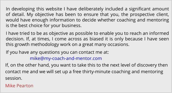 In developing this website I have deliberately included a significant amount of detail. My objective has been to ensure that you, the prospective client, would have enough information to decide whether coaching and mentoring is the best choice for your business. I have tried to be as objective as possible to enable you to reach an informed decision. If, at times, I come across as biased it is only because I have seen this growth methodology work on a great many occasions. If you have any questions you can contact me at: If, on the other hand, you want to take this to the next level of discovery then  contact me and we will set up a free thirty-minute coaching and mentoring  session. Mike Pearton  mike@my-coach-and-mentor.com