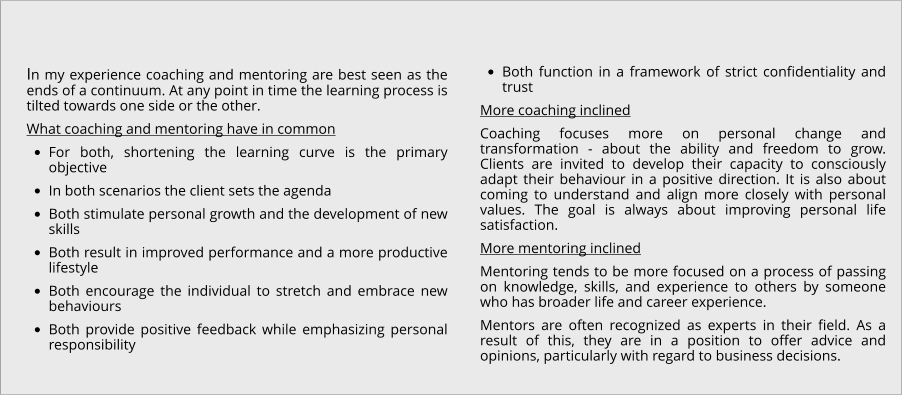 In my experience coaching and mentoring are best seen as the ends of a continuum. At any point in time the learning process is tilted towards one side or the other. What coaching and mentoring have in common •	For both, shortening the learning curve is the primary objective •	In both scenarios the client sets the agenda •	Both stimulate personal growth and the development of new skills •	Both result in improved performance and a more productive lifestyle •	Both encourage the individual to stretch and embrace new behaviours •	Both provide positive feedback while emphasizing personal responsibility •	Both function in a framework of strict confidentiality and trust More coaching inclined Coaching focuses more on personal change and transformation - about the ability and freedom to grow. Clients are invited to develop their capacity to consciously adapt their behaviour in a positive direction. It is also about coming to understand and align more closely with personal values. The goal is always about improving personal life satisfaction. More mentoring inclined Mentoring tends to be more focused on a process of passing on knowledge, skills, and experience to others by someone who has broader life and career experience. Mentors are often recognized as experts in their field. As a result of this, they are in a position to offer advice and opinions, particularly with regard to business decisions.