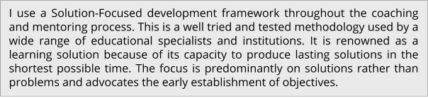 I use a Solution-Focused development framework throughout the coaching and mentoring process. This is a well tried and tested methodology used by a wide range of educational specialists and institutions. It is renowned as a learning solution because of its capacity to produce lasting solutions in the shortest possible time. The focus is predominantly on solutions rather than problems and advocates the early establishment of objectives.