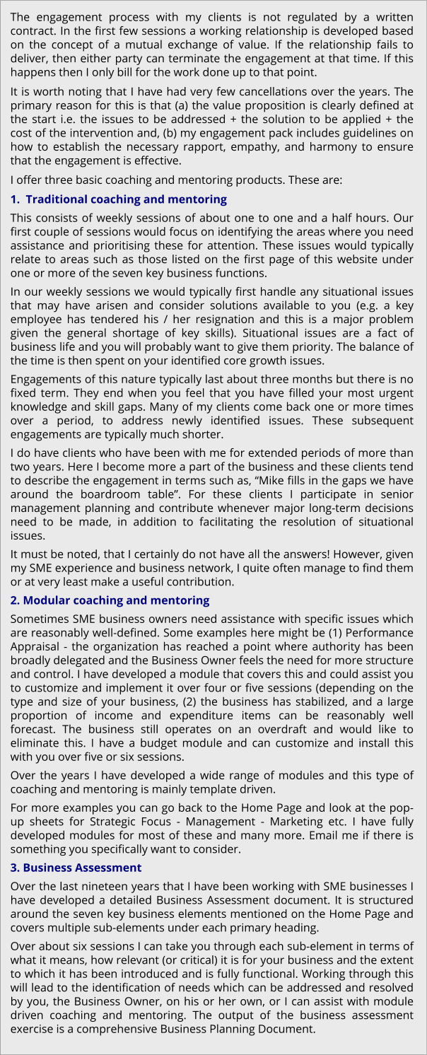The engagement process with my clients is not regulated by a written contract. In the first few sessions a working relationship is developed based on the concept of a mutual exchange of value. If the relationship fails to deliver, then either party can terminate the engagement at that time. If this happens then I only bill for the work done up to that point.  It is worth noting that I have had very few cancellations over the years. The primary reason for this is that (a) the value proposition is clearly defined at the start i.e. the issues to be addressed + the solution to be applied + the cost of the intervention and, (b) my engagement pack includes guidelines on how to establish the necessary rapport, empathy, and harmony to ensure that the engagement is effective. I offer three basic coaching and mentoring products. These are: 1.  Traditional coaching and mentoring This consists of weekly sessions of about one to one and a half hours. Our first couple of sessions would focus on identifying the areas where you need assistance and prioritising these for attention. These issues would typically relate to areas such as those listed on the first page of this website under one or more of the seven key business functions. In our weekly sessions we would typically first handle any situational issues that may have arisen and consider solutions available to you (e.g. a key employee has tendered his / her resignation and this is a major problem given the general shortage of key skills). Situational issues are a fact of business life and you will probably want to give them priority. The balance of the time is then spent on your identified core growth issues.   Engagements of this nature typically last about three months but there is no fixed term. They end when you feel that you have filled your most urgent knowledge and skill gaps. Many of my clients come back one or more times over a period, to address newly identified issues. These subsequent engagements are typically much shorter.   I do have clients who have been with me for extended periods of more than two years. Here I become more a part of the business and these clients tend to describe the engagement in terms such as, “Mike fills in the gaps we have around the boardroom table”. For these clients I participate in senior management planning and contribute whenever major long-term decisions need to be made, in addition to facilitating the resolution of situational issues. It must be noted, that I certainly do not have all the answers! However, given my SME experience and business network, I quite often manage to find them or at very least make a useful contribution. 2. Modular coaching and mentoring Sometimes SME business owners need assistance with specific issues which are reasonably well-defined. Some examples here might be (1) Performance Appraisal - the organization has reached a point where authority has been broadly delegated and the Business Owner feels the need for more structure and control. I have developed a module that covers this and could assist you to customize and implement it over four or five sessions (depending on the type and size of your business, (2) the business has stabilized, and a large proportion of income and expenditure items can be reasonably well forecast. The business still operates on an overdraft and would like to eliminate this. I have a budget module and can customize and install this with you over five or six sessions.  Over the years I have developed a wide range of modules and this type of coaching and mentoring is mainly template driven. For more examples you can go back to the Home Page and look at the pop-up sheets for Strategic Focus - Management - Marketing etc. I have fully developed modules for most of these and many more. Email me if there is something you specifically want to consider. 3. Business Assessment Over the last nineteen years that I have been working with SME businesses I have developed a detailed Business Assessment document. It is structured around the seven key business elements mentioned on the Home Page and covers multiple sub-elements under each primary heading. Over about six sessions I can take you through each sub-element in terms of what it means, how relevant (or critical) it is for your business and the extent to which it has been introduced and is fully functional. Working through this will lead to the identification of needs which can be addressed and resolved by you, the Business Owner, on his or her own, or I can assist with module driven coaching and mentoring. The output of the business assessment exercise is a comprehensive Business Planning Document.